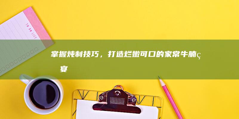 掌握炖制技巧，打造烂嫩可口的家常牛腩盛宴